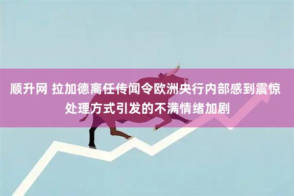 顺升网 拉加德离任传闻令欧洲央行内部感到震惊 处理方式引发的不满情绪加剧