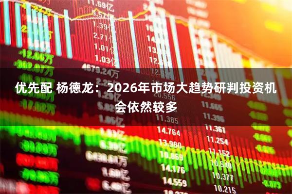 优先配 杨德龙：2026年市场大趋势研判投资机会依然较多