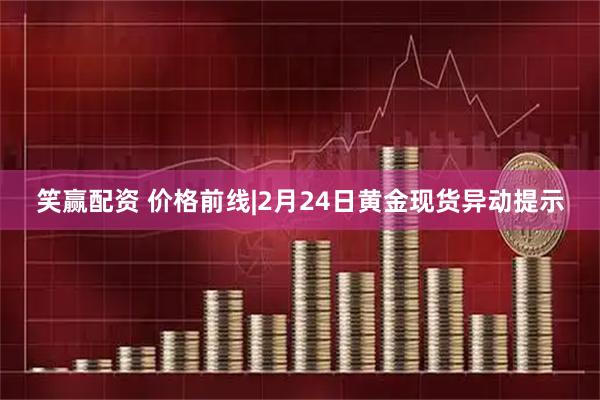 笑赢配资 价格前线|2月24日黄金现货异动提示