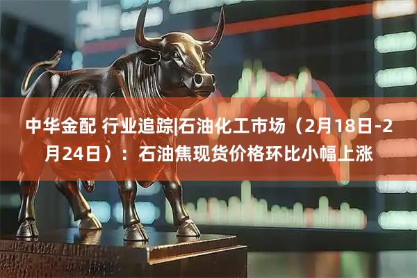 中华金配 行业追踪|石油化工市场（2月18日-2月24日）：石油焦现货价格环比小幅上涨