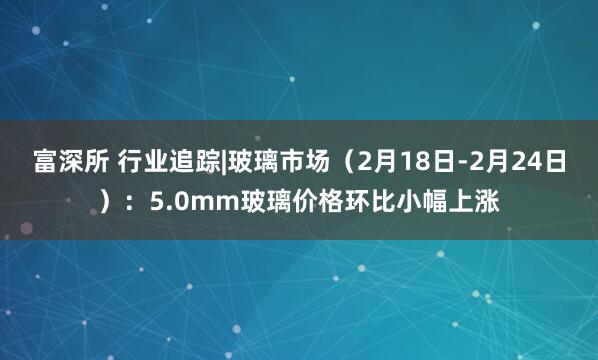 富深所 行业追踪|玻璃市场（2月18日-2月24日）：5.0mm玻璃价格环比小幅上涨