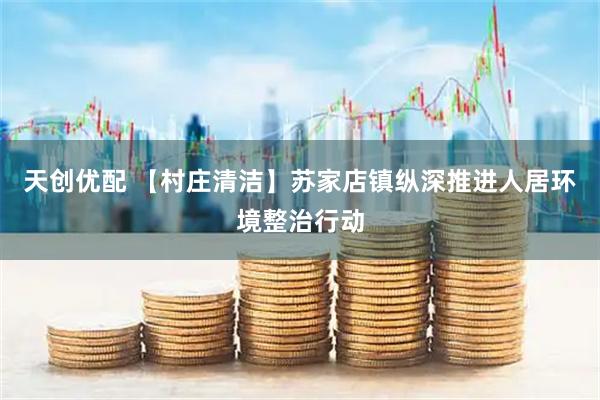 天创优配 【村庄清洁】苏家店镇纵深推进人居环境整治行动