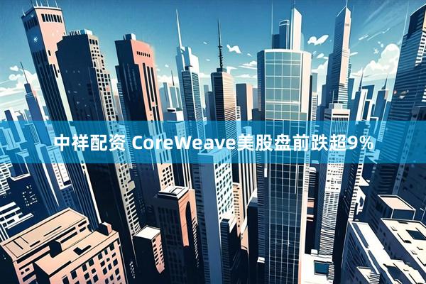 中祥配资 CoreWeave美股盘前跌超9%