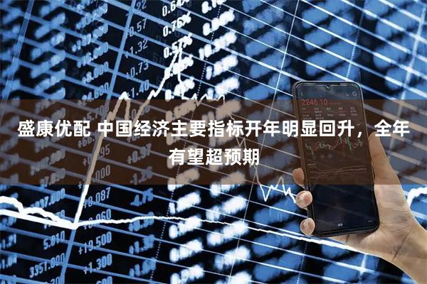 盛康优配 中国经济主要指标开年明显回升，全年有望超预期