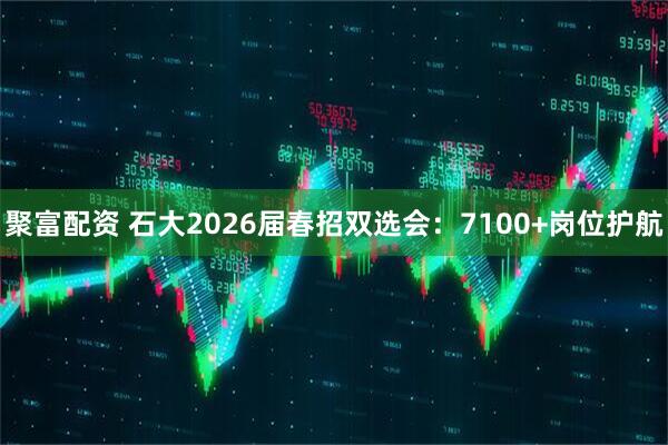 聚富配资 石大2026届春招双选会：7100+岗位护航