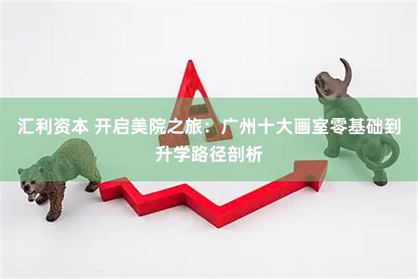 汇利资本 开启美院之旅：广州十大画室零基础到升学路径剖析