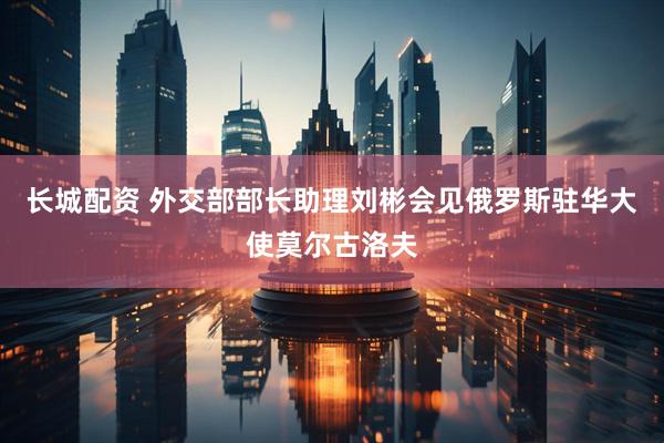 长城配资 外交部部长助理刘彬会见俄罗斯驻华大使莫尔古洛夫