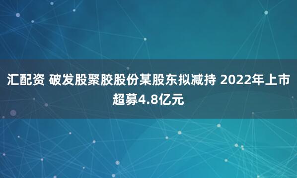 汇配资 破发股聚胶股份某股东拟减持 2022年上市超募4.8亿元