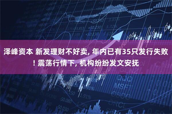 泽峰资本 新发理财不好卖, 年内已有35只发行失败! 震荡行情下, 机构纷纷发文安抚