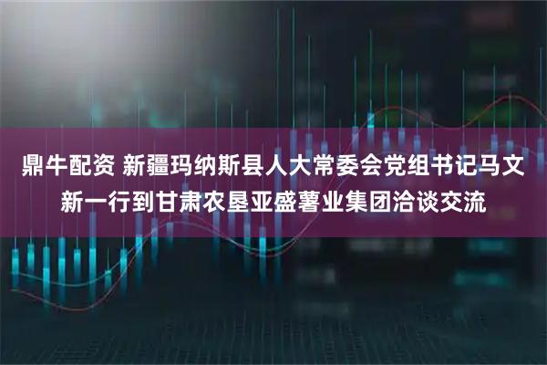 鼎牛配资 新疆玛纳斯县人大常委会党组书记马文新一行到甘肃农垦亚盛薯业集团洽谈交流