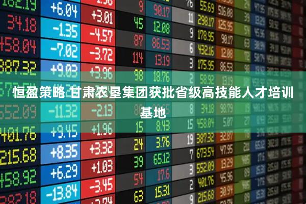 恒盈策略 甘肃农垦集团获批省级高技能人才培训基地