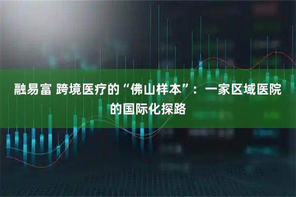 融易富 跨境医疗的“佛山样本”：一家区域医院的国际化探路