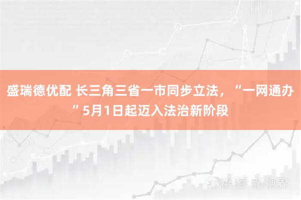 盛瑞德优配 长三角三省一市同步立法，“一网通办”5月1日起迈入法治新阶段
