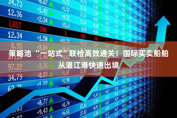 策略池 “一站式”联检高效通关！国际买卖船舶从湛江港快速出境