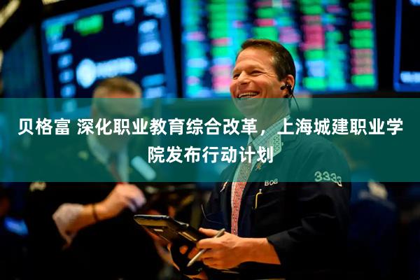 贝格富 深化职业教育综合改革，上海城建职业学院发布行动计划