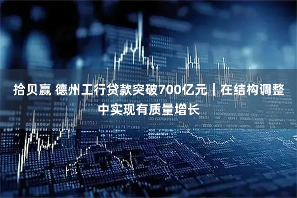 拾贝赢 德州工行贷款突破700亿元｜在结构调整中实现有质量增长