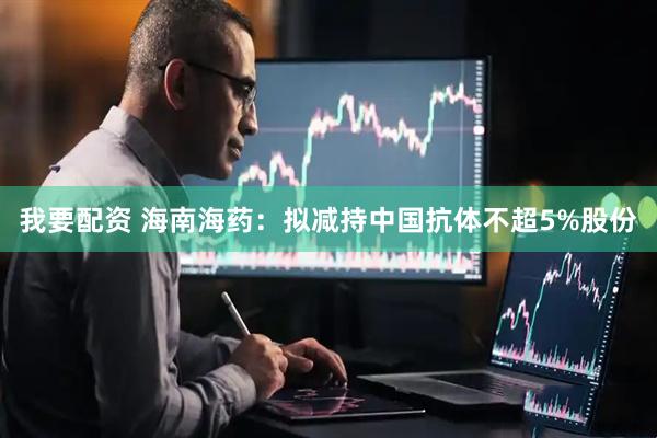 我要配资 海南海药：拟减持中国抗体不超5%股份