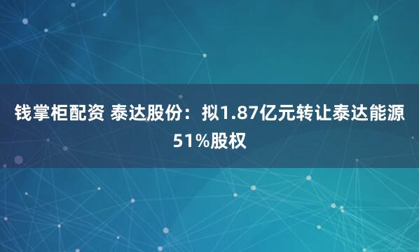 钱掌柜配资 泰达股份：拟1.87亿元转让泰达能源51%股权