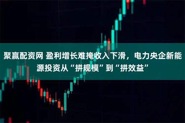 聚赢配资网 盈利增长难掩收入下滑，电力央企新能源投资从“拼规模”到“拼效益”