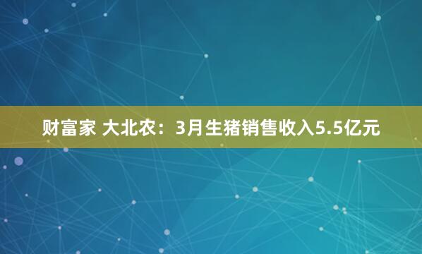 财富家 大北农：3月生猪销售收入5.5亿元