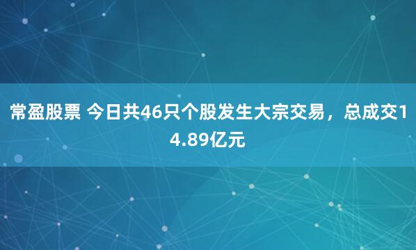 常盈股票 今日共46只个股发生大宗交易，总成交14.89亿元