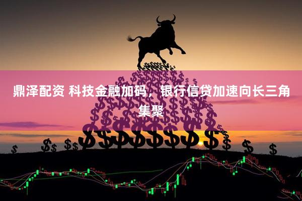 鼎泽配资 科技金融加码，银行信贷加速向长三角集聚