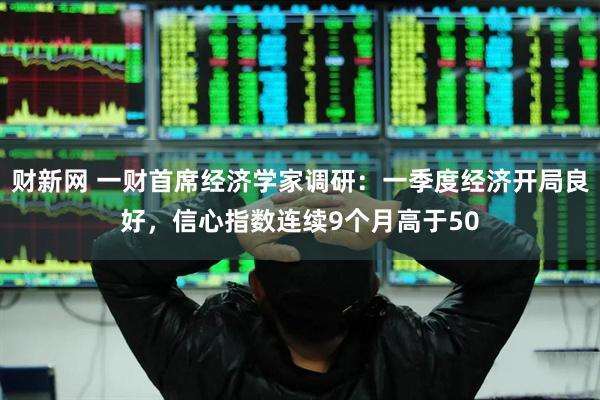 财新网 一财首席经济学家调研：一季度经济开局良好，信心指数连续9个月高于50