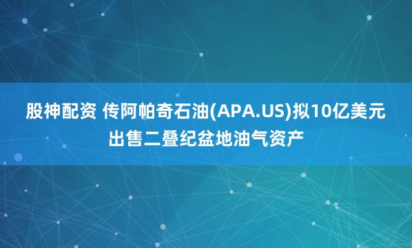 股神配资 传阿帕奇石油(APA.US)拟10亿美元出售二叠纪盆地油气资产