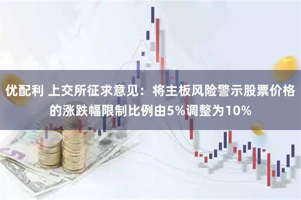 优配利 上交所征求意见：将主板风险警示股票价格的涨跌幅限制比例由5%调整为10%
