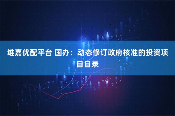 维嘉优配平台 国办：动态修订政府核准的投资项目目录