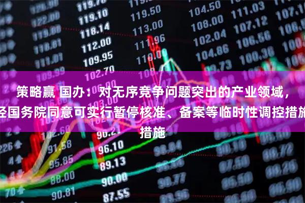 策略赢 国办：对无序竞争问题突出的产业领域，经国务院同意可实行暂停核准、备案等临时性调控措施