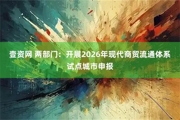 壹资网 两部门：开展2026年现代商贸流通体系试点城市申报