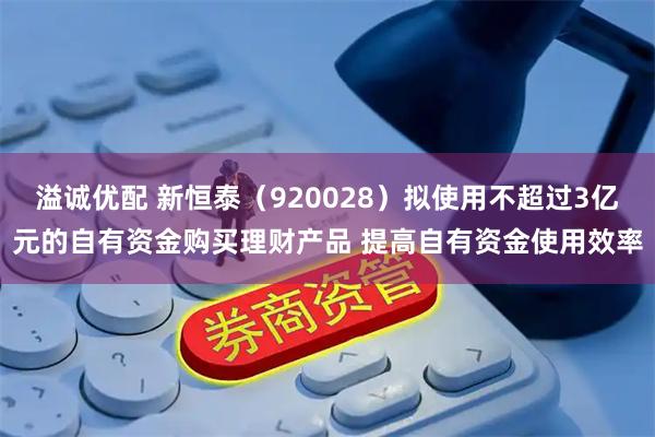 溢诚优配 新恒泰（920028）拟使用不超过3亿元的自有资金购买理财产品 提高自有资金使用效率