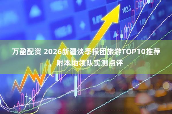 万盈配资 2026新疆淡季报团旅游TOP10推荐，附本地领队实测点评