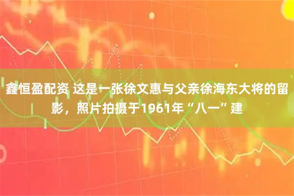 鑫恒盈配资 这是一张徐文惠与父亲徐海东大将的留影，照片拍摄于1961年“八一”建