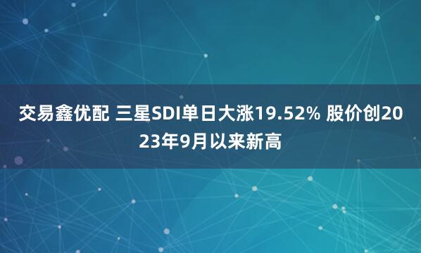 交易鑫优配 三星SDI单日大涨19.52% 股价创2023年9月以来新高