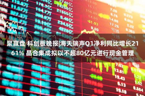 聚赢盘 科创板晚报|海天瑞声Q1净利同比增长2161% 晶合集成拟以不超80亿元进行现金管理