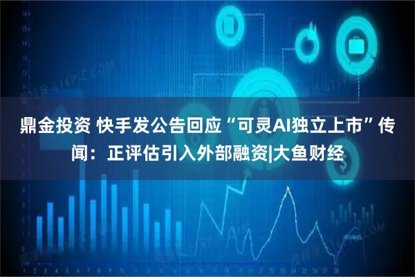 鼎金投资 快手发公告回应“可灵AI独立上市”传闻：正评估引入外部融资|大鱼财经