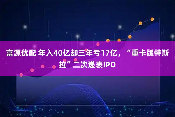 富源优配 年入40亿却三年亏17亿，“重卡版特斯拉”二次递表IPO