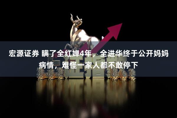宏源证券 瞒了全红婵4年，全进华终于公开妈妈病情，难怪一家人都不敢停下
