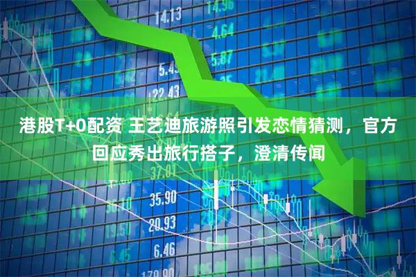 港股T+0配资 王艺迪旅游照引发恋情猜测，官方回应秀出旅行搭子，澄清传闻