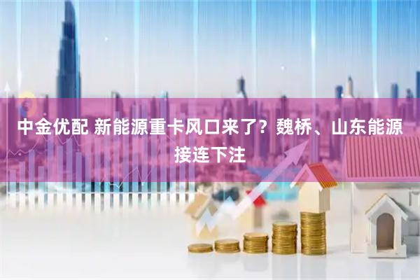 中金优配 新能源重卡风口来了？魏桥、山东能源接连下注
