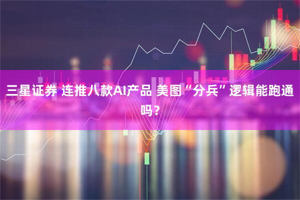三星证券 连推八款AI产品 美图“分兵”逻辑能跑通吗？