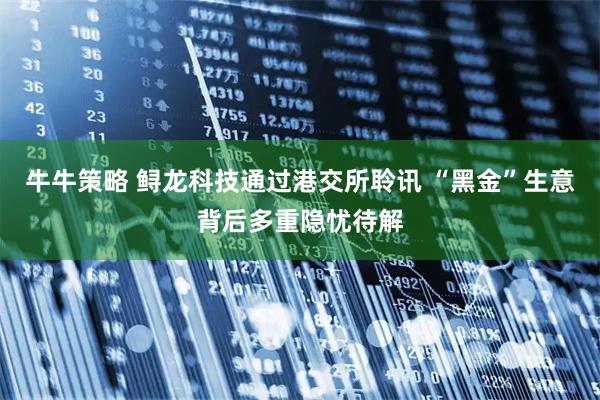 牛牛策略 鲟龙科技通过港交所聆讯 “黑金”生意背后多重隐忧待解