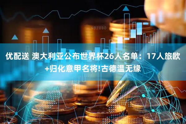 优配送 澳大利亚公布世界杯26人名单：17人旅欧+归化意甲名将!古德温无缘