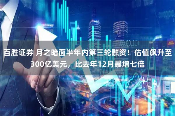 百胜证券 月之暗面半年内第三轮融资！估值飙升至300亿美元，比去年12月暴增七倍