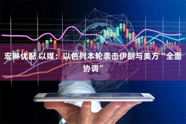 宏琳优配 以媒：以色列本轮袭击伊朗与美方“全面协调”