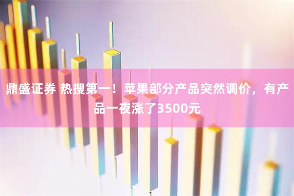 鼎盛证券 热搜第一！苹果部分产品突然调价，有产品一夜涨了3500元