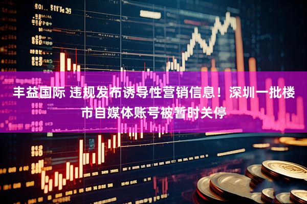 丰益国际 违规发布诱导性营销信息！深圳一批楼市自媒体账号被暂时关停