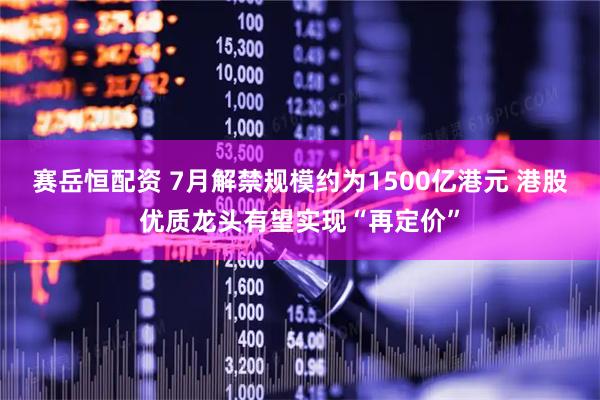 赛岳恒配资 7月解禁规模约为1500亿港元 港股优质龙头有望实现“再定价”